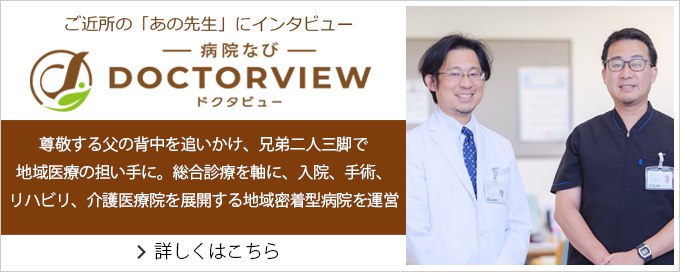 ご近所の「あの先生」にインタビュー　ドクタビュー　尊敬する父の背中を追いかけ、兄弟二人三脚で地域医療の担い手に。総合診療を軸に、入院、手術、リハビリ、介護医療院を展開する地域密着型病院を運営